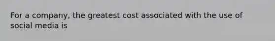 For a company, the greatest cost associated with the use of social media is