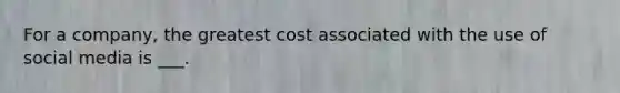 For a company, the greatest cost associated with the use of social media is ___.