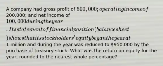 A company had gross profit of 500,000; operating income of200,000; and net income of 100,000 during the year. Its statement of financial position (balance sheet) shows that its stockholders' equity began the year at1 million and during the year was reduced to 950,000 by the purchase of treasury stock. What was the return on equity for the year, rounded to the nearest whole percentage?