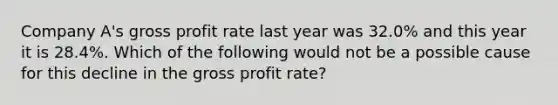 Company A's gross profit rate last year was 32.0% and this year it is 28.4%. Which of the following would not be a possible cause for this decline in the gross profit rate?