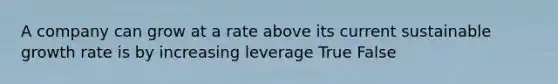 A company can grow at a rate above its current sustainable growth rate is by increasing leverage True False