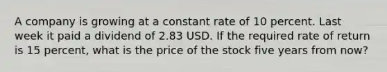 A company is growing at a constant rate of 10 percent. Last week it paid a dividend of 2.83 USD. If the required rate of return is 15 percent, what is the price of the stock five years from now?