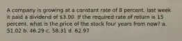 A company is growing at a constant rate of 8 percent. last week it paid a dividend of 3.00. If the required rate of return is 15 percent, what is the price of the stock four years from now? a. 51.02 b. 46.29 c. 58.31 d. 62.97