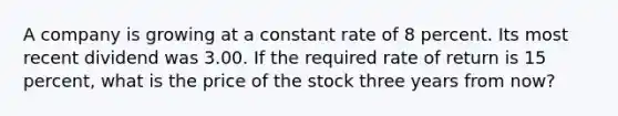 A company is growing at a constant rate of 8 percent. Its most recent dividend was 3.00. If the required rate of return is 15 percent, what is the price of the stock three years from now?