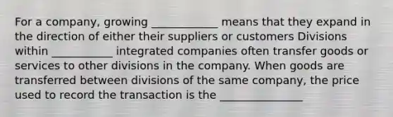 For a company, growing ____________ means that they expand in the direction of either their suppliers or customers Divisions within ___________ integrated companies often transfer goods or services to other divisions in the company. When goods are transferred between divisions of the same company, the price used to record the transaction is the _______________