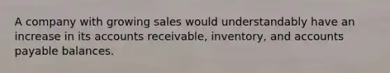 A company with growing sales would understandably have an increase in its accounts receivable, inventory, and accounts payable balances.