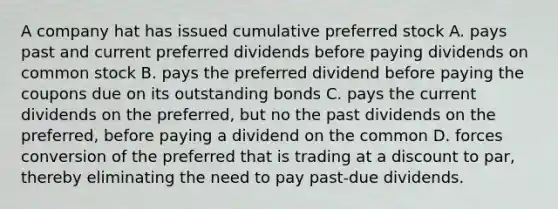 A company hat has issued cumulative preferred stock A. pays past and current preferred dividends before paying dividends on common stock B. pays the preferred dividend before paying the coupons due on its outstanding bonds C. pays the current dividends on the preferred, but no the past dividends on the preferred, before paying a dividend on the common D. forces conversion of the preferred that is trading at a discount to par, thereby eliminating the need to pay past-due dividends.