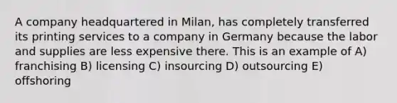 A company headquartered in Milan, has completely transferred its printing services to a company in Germany because the labor and supplies are less expensive there. This is an example of A) franchising B) licensing C) insourcing D) outsourcing E) offshoring