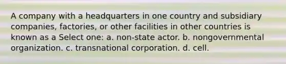 A company with a headquarters in one country and subsidiary companies, factories, or other facilities in other countries is known as a Select one: a. non-state actor. b. nongovernmental organization. c. transnational corporation. d. cell.