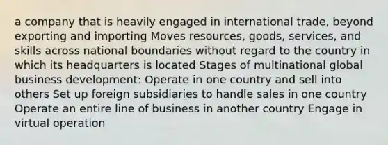 a company that is heavily engaged in international trade, beyond exporting and importing Moves resources, goods, services, and skills across national boundaries without regard to the country in which its headquarters is located Stages of multinational global business development: Operate in one country and sell into others Set up foreign subsidiaries to handle sales in one country Operate an entire line of business in another country Engage in virtual operation