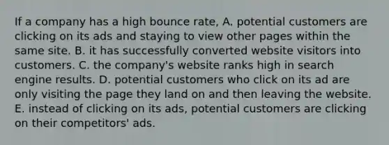 If a company has a high bounce rate, A. potential customers are clicking on its ads and staying to view other pages within the same site. B. it has successfully converted website visitors into customers. C. the company's website ranks high in search engine results. D. potential customers who click on its ad are only visiting the page they land on and then leaving the website. E. instead of clicking on its ads, potential customers are clicking on their competitors' ads.