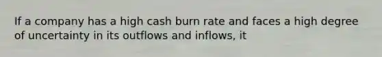 If a company has a high cash burn rate and faces a high degree of uncertainty in its outflows and inflows, it