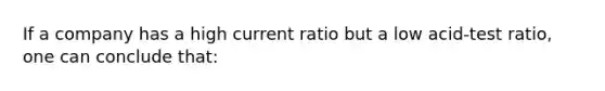 If a company has a high current ratio but a low acid-test ratio, one can conclude that: