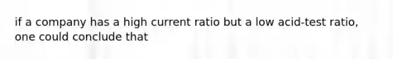 if a company has a high current ratio but a low acid-test ratio, one could conclude that