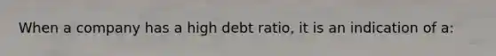 When a company has a high debt ratio, it is an indication of a: