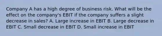 Company A has a high degree of business risk. What will be the effect on the company's EBIT if the company suffers a slight decrease in sales? A. Large increase in EBIT B. Large decrease in EBIT C. Small decrease in EBIT D. Small increase in EBIT