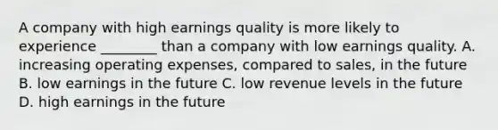 A company with high earnings quality is more likely to experience​ ________ than a company with low earnings quality. A. increasing operating​ expenses, compared to​ sales, in the future B. low earnings in the future C. low revenue levels in the future D. high earnings in the future