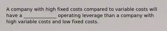 A company with high fixed costs compared to variable costs will have a ______________ operating leverage than a company with high variable costs and low fixed costs.