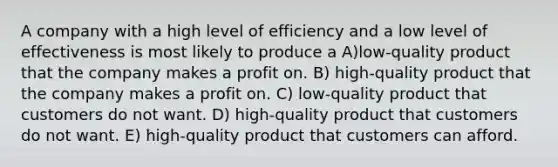 A company with a high level of efficiency and a low level of effectiveness is most likely to produce a A)low-quality product that the company makes a profit on. B) high-quality product that the company makes a profit on. C) low-quality product that customers do not want. D) high-quality product that customers do not want. E) high-quality product that customers can afford.