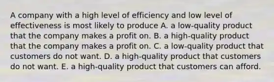 A company with a high level of efficiency and low level of effectiveness is most likely to produce A. a low-quality product that the company makes a profit on. B. a high-quality product that the company makes a profit on. C. a low-quality product that customers do not want. D. a high-quality product that customers do not want. E. a high-quality product that customers can afford.