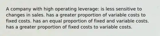 A company with high operating leverage: is less sensitive to changes in sales. has a greater proportion of variable costs to fixed costs. has an equal proportion of fixed and variable costs. has a greater proportion of fixed costs to variable costs.