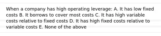 When a company has high operating leverage: A. It has low fixed costs B. It borrows to cover most costs C. It has high variable costs relative to fixed costs D. It has high fixed costs relative to variable costs E. None of the above