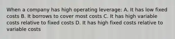 When a company has high operating leverage: A. It has low fixed costs B. It borrows to cover most costs C. It has high variable costs relative to fixed costs D. It has high fixed costs relative to variable costs