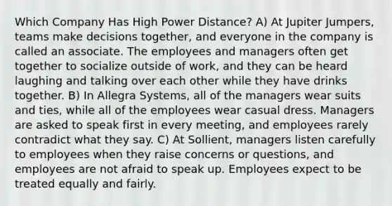 Which Company Has High Power Distance? A) At Jupiter Jumpers, teams make decisions together, and everyone in the company is called an associate. The employees and managers often get together to socialize outside of work, and they can be heard laughing and talking over each other while they have drinks together. B) In Allegra Systems, all of the managers wear suits and ties, while all of the employees wear casual dress. Managers are asked to speak first in every meeting, and employees rarely contradict what they say. C) At Sollient, managers listen carefully to employees when they raise concerns or questions, and employees are not afraid to speak up. Employees expect to be treated equally and fairly.