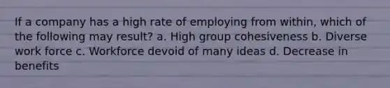 If a company has a high rate of employing from within, which of the following may result? a. High group cohesiveness b. Diverse work force c. Workforce devoid of many ideas d. Decrease in benefits