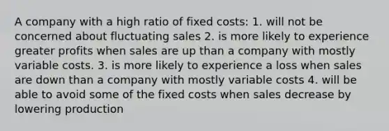 A company with a high ratio of fixed costs: 1. will not be concerned about fluctuating sales 2. is more likely to experience greater profits when sales are up than a company with mostly variable costs. 3. is more likely to experience a loss when sales are down than a company with mostly variable costs 4. will be able to avoid some of the fixed costs when sales decrease by lowering production