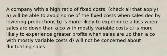 A company with a high ratio of fixed costs: (check all that apply) a) will be able to avoid some of the fixed costs when sales dec by lowering productions b) is more likely to experience a loss when sales are down than a co with mostly variable costs c) is more likely to experience greater profits when sales are up than a co with mostly variable costs d) will not be concerned about fluctuating sales