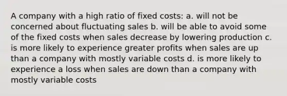 A company with a high ratio of fixed costs: a. will not be concerned about fluctuating sales b. will be able to avoid some of the fixed costs when sales decrease by lowering production c. is more likely to experience greater profits when sales are up than a company with mostly variable costs d. is more likely to experience a loss when sales are down than a company with mostly variable costs