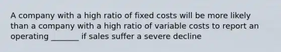 A company with a high ratio of fixed costs will be more likely than a company with a high ratio of variable costs to report an operating _______ if sales suffer a severe decline