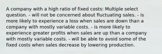 A company with a high ratio of fixed costs: Multiple select question. - will not be concerned about fluctuating sales. - is more likely to experience a loss when sales are down than a company with mostly variable costs. - is more likely to experience greater profits when sales are up than a company with mostly variable costs. - will be able to avoid some of the fixed costs when sales decrease by lowering production.