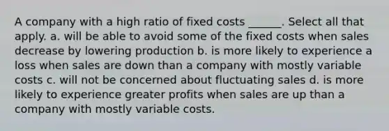 A company with a high ratio of fixed costs ______. Select all that apply. a. will be able to avoid some of the fixed costs when sales decrease by lowering production b. is more likely to experience a loss when sales are down than a company with mostly variable costs c. will not be concerned about fluctuating sales d. is more likely to experience greater profits when sales are up than a company with mostly variable costs.