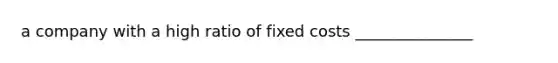 a company with a high ratio of fixed costs _______________