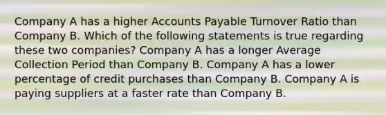 Company A has a higher Accounts Payable Turnover Ratio than Company B. Which of the following statements is true regarding these two companies? Company A has a longer Average Collection Period than Company B. Company A has a lower percentage of credit purchases than Company B. Company A is paying suppliers at a faster rate than Company B.