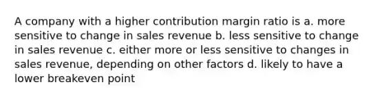 A company with a higher contribution margin ratio is a. more sensitive to change in sales revenue b. less sensitive to change in sales revenue c. either more or less sensitive to changes in sales revenue, depending on other factors d. likely to have a lower breakeven point