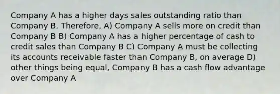 Company A has a higher days sales outstanding ratio than Company B. Therefore, A) Company A sells more on credit than Company B B) Company A has a higher percentage of cash to credit sales than Company B C) Company A must be collecting its accounts receivable faster than Company B, on average D) other things being equal, Company B has a cash flow advantage over Company A