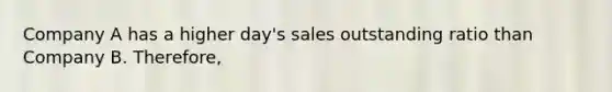 Company A has a higher day's sales outstanding ratio than Company B. Therefore,