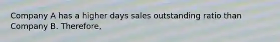 Company A has a higher days sales outstanding ratio than Company B. Therefore,