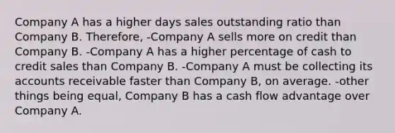 Company A has a higher days sales outstanding ratio than Company B. Therefore, -Company A sells more on credit than Company B. -Company A has a higher percentage of cash to credit sales than Company B. -Company A must be collecting its accounts receivable faster than Company B, on average. -other things being equal, Company B has a cash flow advantage over Company A.