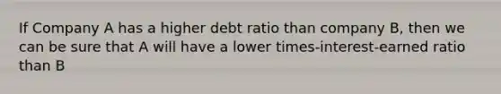 If Company A has a higher debt ratio than company B, then we can be sure that A will have a lower times-interest-earned ratio than B