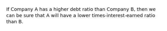 If Company A has a higher debt ratio than Company B, then we can be sure that A will have a lower times-interest-earned ratio than B.