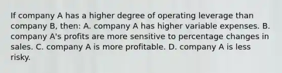 If company A has a higher degree of operating leverage than company B, then: A. company A has higher variable expenses. B. company A's profits are more sensitive to percentage changes in sales. C. company A is more profitable. D. company A is less risky.