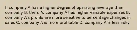 If company A has a higher degree of operating leverage than company B, then: A. company A has higher variable expenses B. company A's profits are more sensitive to percentage changes in sales C. company A is more profitable D. company A is less risky