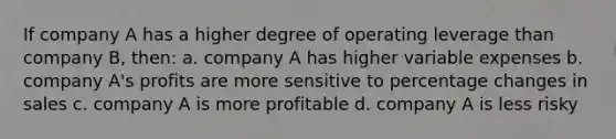 If company A has a higher degree of operating leverage than company B, then: a. company A has higher variable expenses b. company A's profits are more sensitive to percentage changes in sales c. company A is more profitable d. company A is less risky