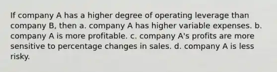 If company A has a higher degree of operating leverage than company B, then a. company A has higher variable expenses. b. company A is more profitable. c. company A's profits are more sensitive to percentage changes in sales. d. company A is less risky.