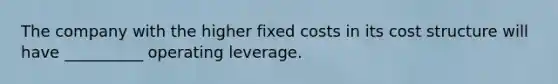 The company with the higher fixed costs in its cost structure will have __________ operating leverage.