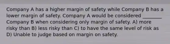 Company A has a higher margin of safety while Company B has a lower margin of safety. Company A would be considered ________ Company B when considering only margin of safety. A) more risky than B) less risky than C) to have the same level of risk as D) Unable to judge based on margin on safety.